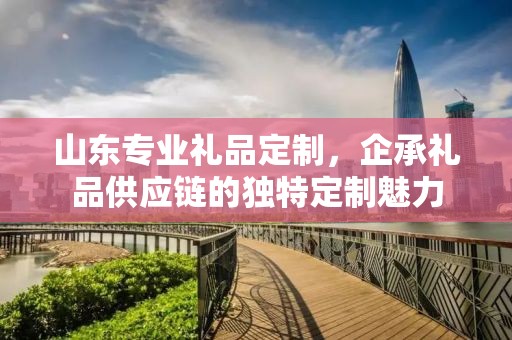 山东专业礼品定制，企承礼品供应链的独特定制魅力