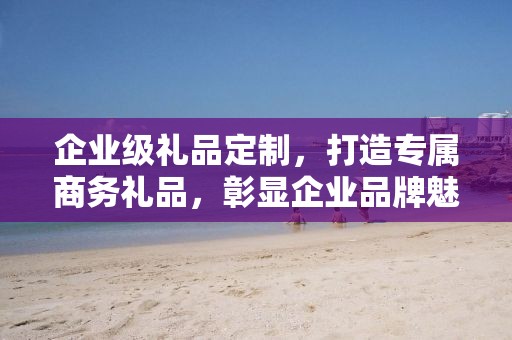 企业级礼品定制，打造专属商务礼品，彰显企业品牌魅力